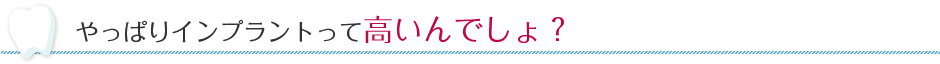 やっぱりインプラントって高いんでしょ？